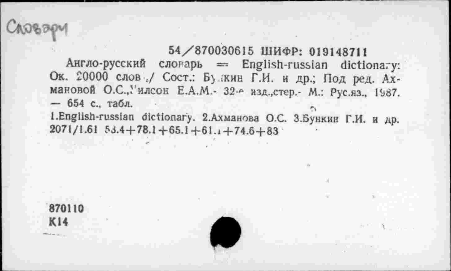 ﻿54/870030615 ШИФР: 019148711
Англо-русский словарь — English-russian dictionary: Ок. 20000 слов 0/ Сост.: Бу.жин Г.И. и др.; Под ред. Ахмановой О.С.,Уилсок Е.А.М.- 32-₽ изд.,стер.- М.: Рус.яз., 1987. —- 654 с., табл.
1.English-russian dictionary. 2.Ахманова О.С. З.Бункин Г.И. и др. 2071/1.61 53.4+78.1+65.1+61.1+74.6+83
870110 К14